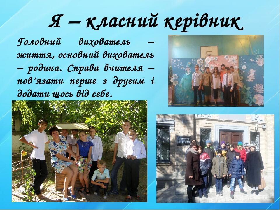 Я – класний керівник Головний вихователь – життя, основний вихователь – родина. Справа вчителя – пов’язати перше з другим і додати щось від себе.