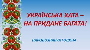 НАРОДОЗНАВЧА ГОДИНА НА ТЕМУ: " УКРАЇНСЬКА ХАТА – НА ПРИДАНЕ БАГАТА!"