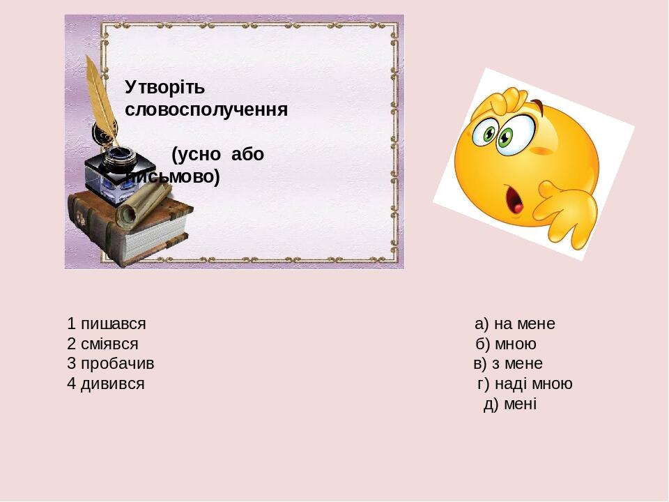 Утворіть словосполучення (усно або письмово) 1 пишався а) на мене 2 сміявся б) мною 3 пробачив в) з мене 4 дивився г) наді мною д) мені