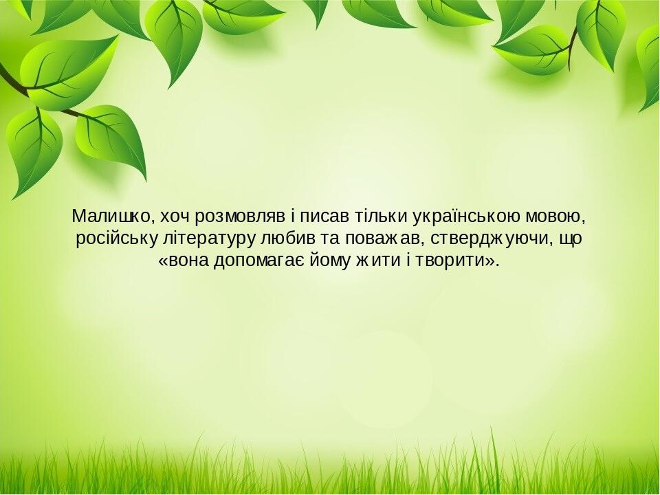 Малишко, хоч розмовляв і писав тільки українською мовою, російську літературу любив та поважав, стверджуючи, що «вона допомагає йому жити і творити».