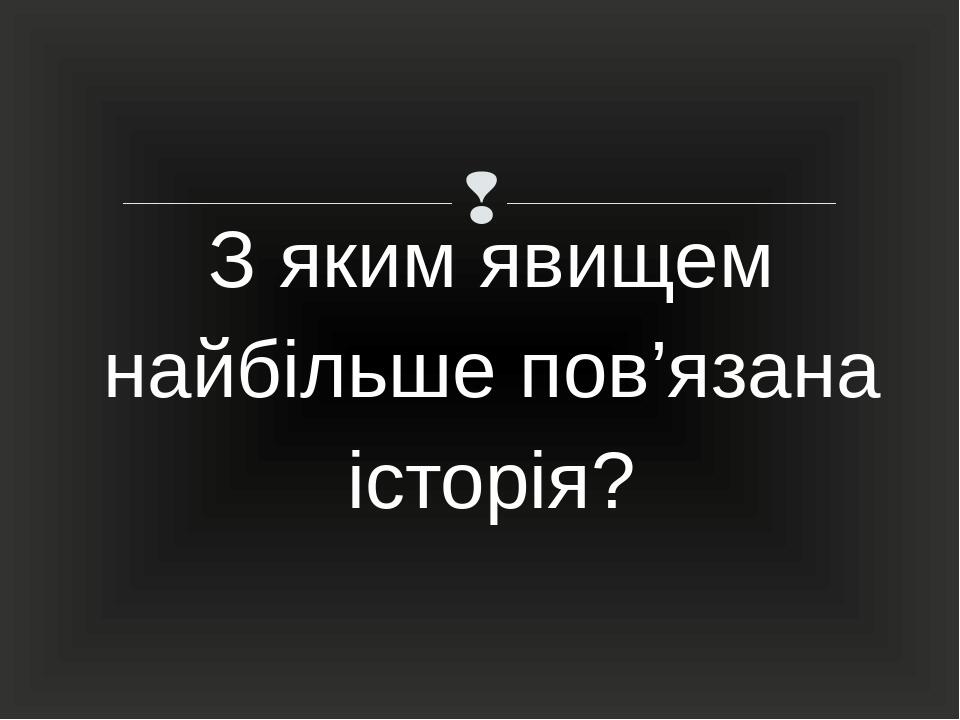 З яким явищем найбільше пов’язана історія? 