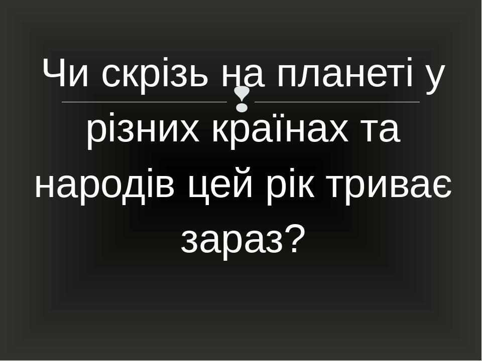 Чи скрізь на планеті у різних країнах та народів цей рік триває зараз? 