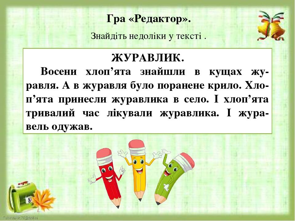 Гра «Редактор». Знайдіть недоліки у тексті . ЖУРАВЛИК. Восени хлоп’ята знайшли в кущах жу-равля. А в журавля було поранене крило. Хло-п’ята принесл...