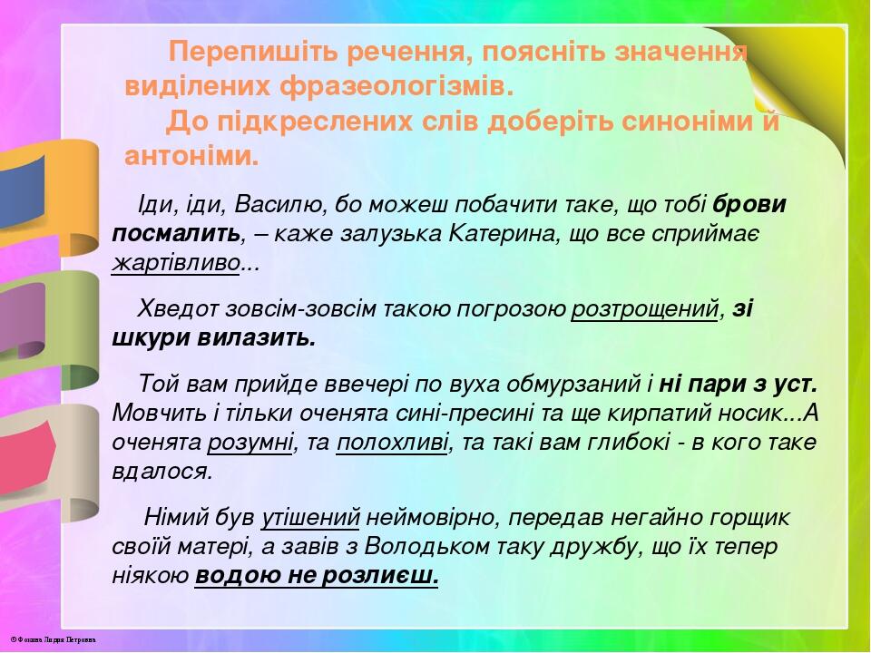 Перепишіть речення, поясніть значення виділених фразеологізмів. До підкреслених слів доберіть синоніми й антоніми. Іди, іди, Василю, бо можеш побач...