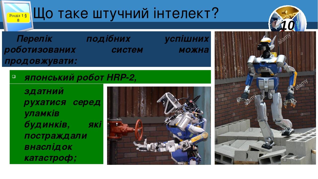 Що таке штучний інтелект? Розділ 1 § 8 Перелік подібних успішних роботизованих систем можна продовжувати: японський робот HRP-2, здатний рухатися с...