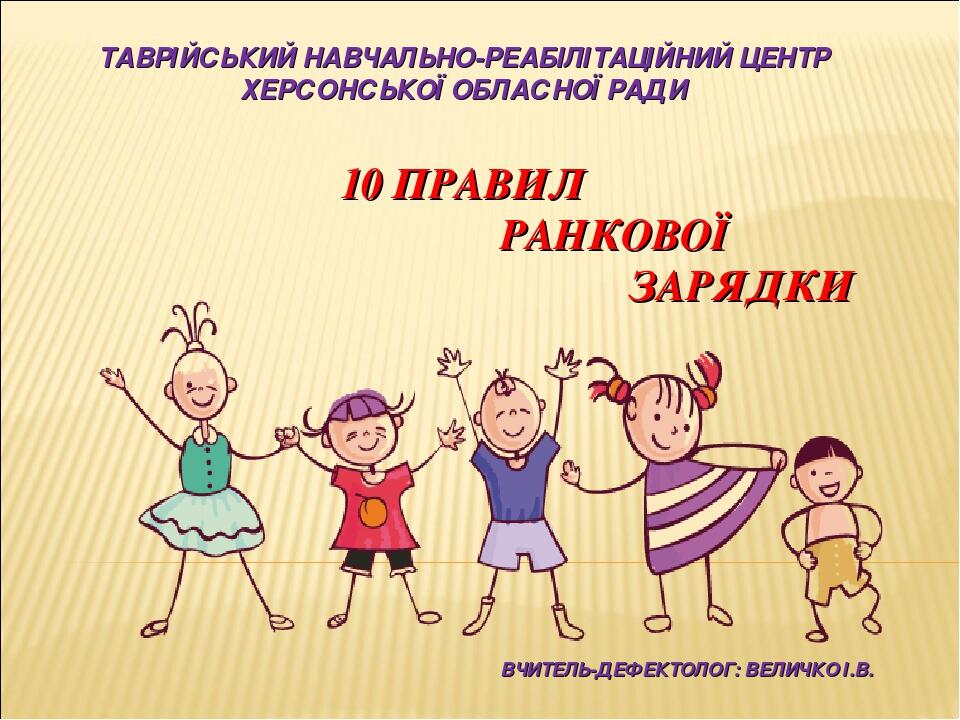 ТАВРІЙСЬКИЙ НАВЧАЛЬНО-РЕАБІЛІТАЦІЙНИЙ ЦЕНТР ХЕРСОНСЬКОЇ ОБЛАСНОЇ РАДИ 10 ПРАВИЛ РАНКОВОЇ ЗАРЯДКИ ВЧИТЕЛЬ-ДЕФЕКТОЛОГ: ВЕЛИЧКО І.В.