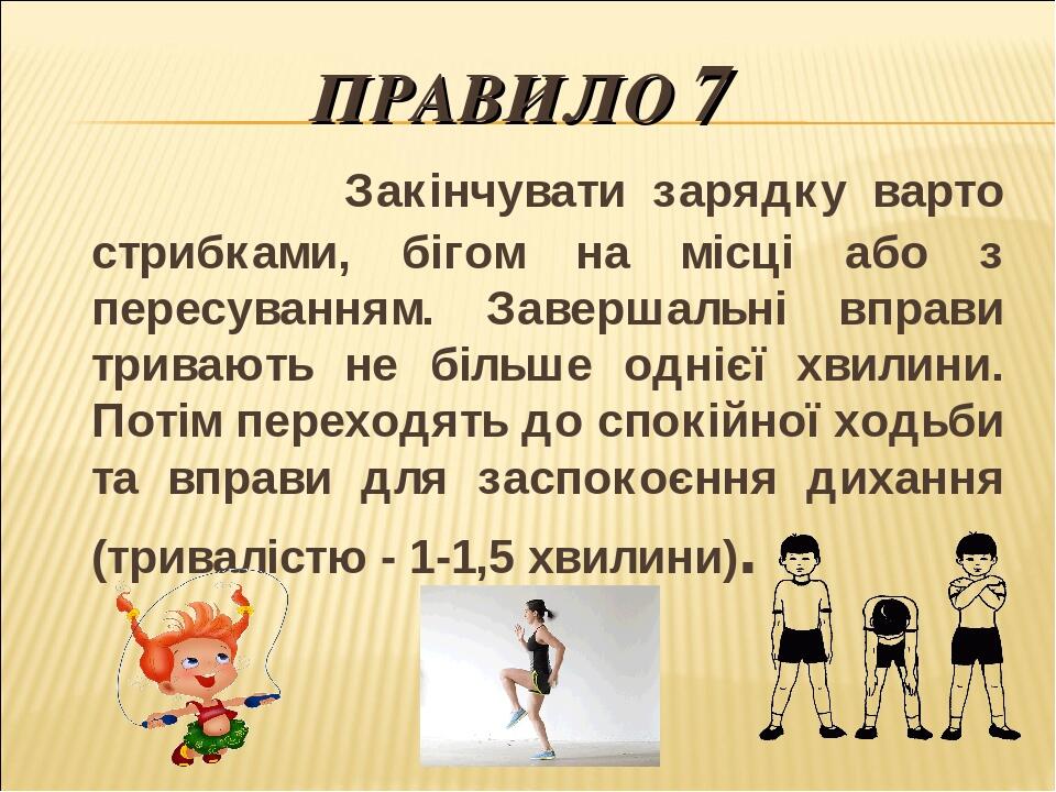 ПРАВИЛО 7 Закінчувати зарядку варто стрибками, бігом на місці або з пересуванням. Завершальні вправи тривають не більше однієї хвилини. Потім перех...