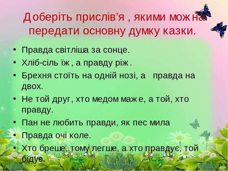 Правда світліша за сонце. Хліб-сіль їж, а правду ріж. Брехня стоїть на одній нозі, а правда на двох. Не той друг, хто медом маже, а той, хто правду...