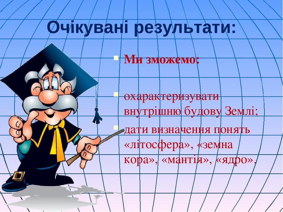 Очікувані результати: Ми зможемо: охарактеризувати внутрішню будову Землі; дати визначення понять «літосфера», «земна кора», «мантія», «ядро».