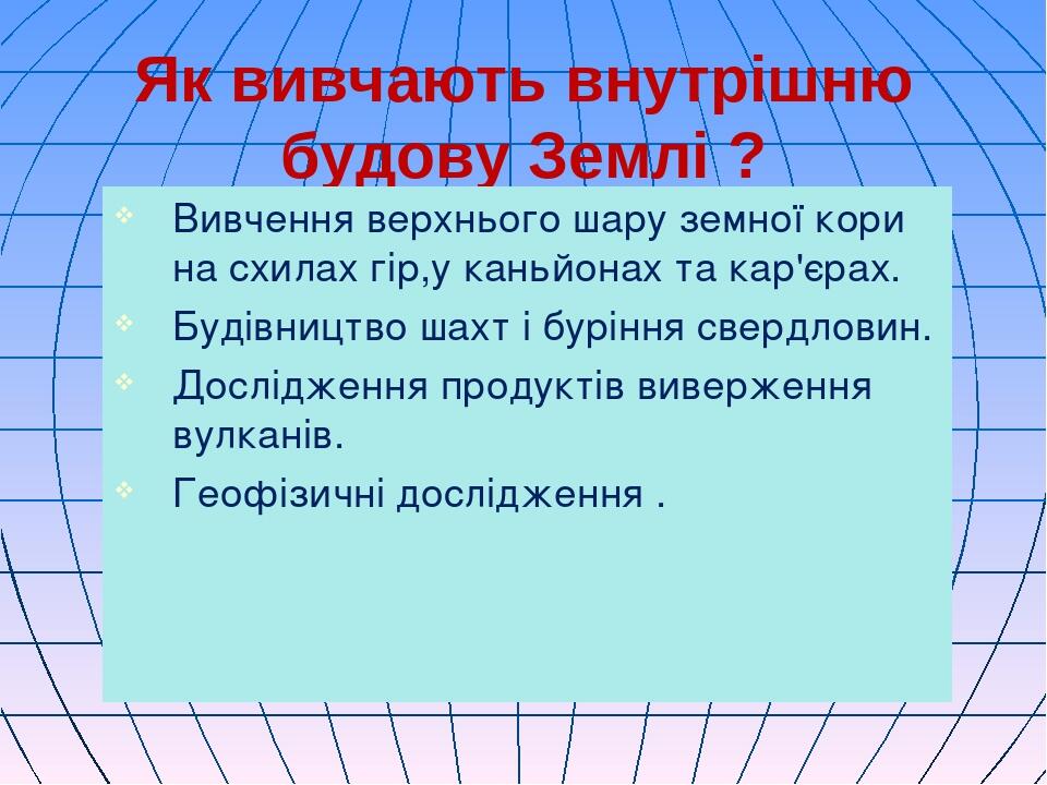 Як вивчають внутрішню будову Землі ? Вивчення верхнього шару земної кори на схилах гір,у каньйонах та кар'єрах. Будівництво шахт і буріння свердлов...