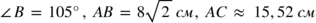 <math xmlns="http://www.w3.org/1998/Math/MathML"><mo>∠</mo><mi>В</mi><mo> </mo><mo>=</mo><mo> </mo><mn>105</mn><mo>°</mo><mo>,</mo><mo> </mo><mi>А</mi><mi>В</mi><mo> </mo><mo>=</mo><mo> </mo><mn>8</mn><msqrt><mn>2</mn></msqrt><mo> </mo><mi>с</mi><mi>м</mi><mo>,</mo><mo> </mo><mi>А</mi><mi>С</mi><mo> </mo><mo>≈</mo><mo> </mo><mn>15</mn><mo>,</mo><mn>52</mn><mo> </mo><mi>с</mi><mi>м</mi></math>