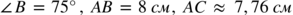 <math xmlns="http://www.w3.org/1998/Math/MathML"><mo>∠</mo><mi>В</mi><mo> </mo><mo>=</mo><mo> </mo><mn>75</mn><mo>°</mo><mo>,</mo><mo> </mo><mi>А</mi><mi>В</mi><mo> </mo><mo>=</mo><mo> </mo><mn>8</mn><mo> </mo><mi>с</mi><mi>м</mi><mo>,</mo><mo> </mo><mi>А</mi><mi>С</mi><mo> </mo><mo>≈</mo><mo> </mo><mn>7</mn><mo>,</mo><mn>76</mn><mo> </mo><mi>с</mi><mi>м</mi></math>