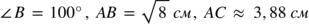 <math xmlns="http://www.w3.org/1998/Math/MathML"><mo>∠</mo><mi>В</mi><mo> </mo><mo>=</mo><mo> </mo><mn>100</mn><mo>°</mo><mo>,</mo><mo> </mo><mi>А</mi><mi>В</mi><mo> </mo><mo>=</mo><mo> </mo><msqrt><mn>8</mn></msqrt><mo> </mo><mi>с</mi><mi>м</mi><mo>,</mo><mo> </mo><mi>А</mi><mi>С</mi><mo> </mo><mo>≈</mo><mo> </mo><mn>3</mn><mo>,</mo><mn>88</mn><mo> </mo><mi>с</mi><mi>м</mi></math>