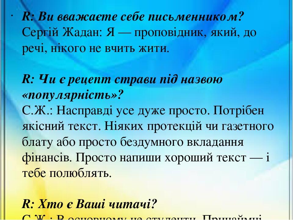 R: Ви вважаєте себе письменником? Сергій Жадан: Я — проповідник, який, до речі, нікого не вчить жити. R: Чи є рецепт страви під назвою «популярніст...