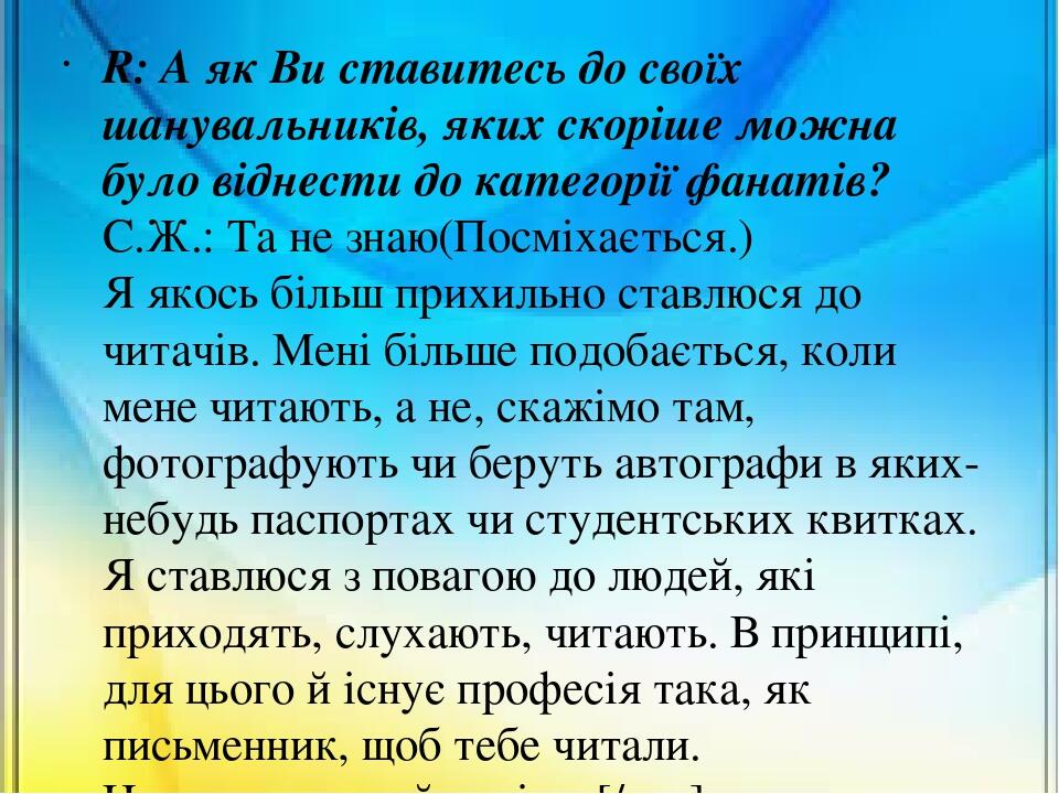 R: А як Ви ставитесь до своїх шанувальників, яких скоріше можна було віднести до категорії фанатів? С.Ж.: Та не знаю(Посміхається.) Я якось більш п...