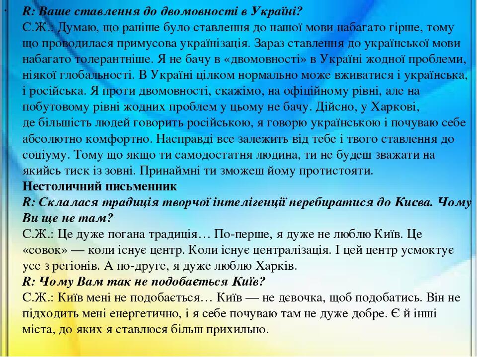R: Ваше ставлення до двомовності в Україні? С.Ж.: Думаю, що раніше було ставлення до нашої мови набагато гірше, тому що проводилася примусова украї...