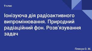 Іонізуюча дія радіоактивного випромінювання. Природний радіаційний фон. Розв’язування задач