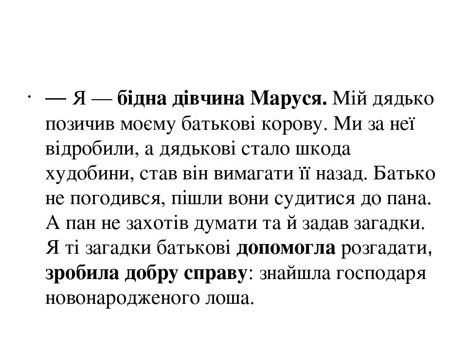 — Я — бідна дівчина Маруся. Мій дядько позичив моєму батькові корову. Ми за неї відробили, а дядькові стало шкода худобини, став він вимагати її на...