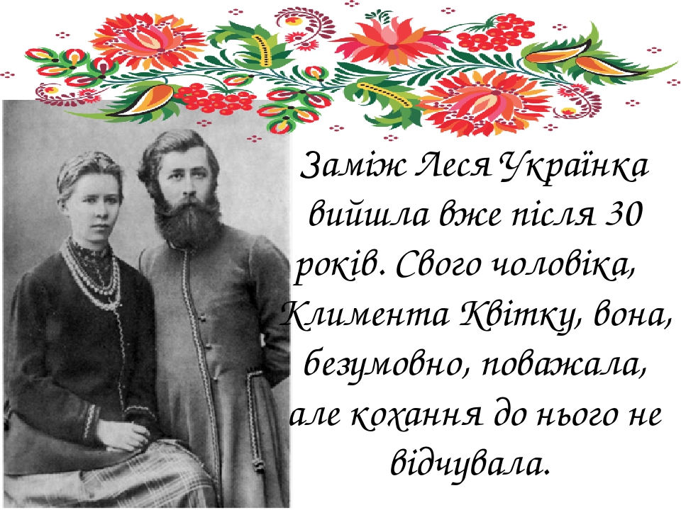 Заміж Леся Українка вийшла вже після 30 років. Свого чоловіка,  Климента Квітку, вона, безумовно, поважала, але кохання до нього не відчувала.