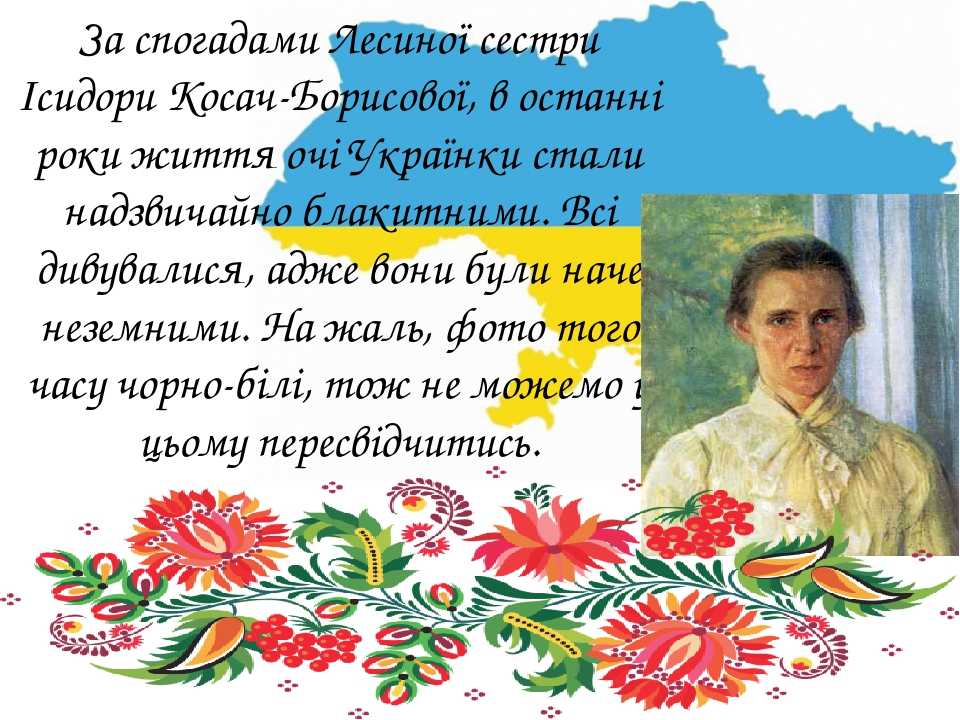 За спогадами Лесиної сестри Ісидори Косач-Борисової, в останні роки життя очі Українки стали надзвичайно блакитними. Всі дивувалися, адже вони були...