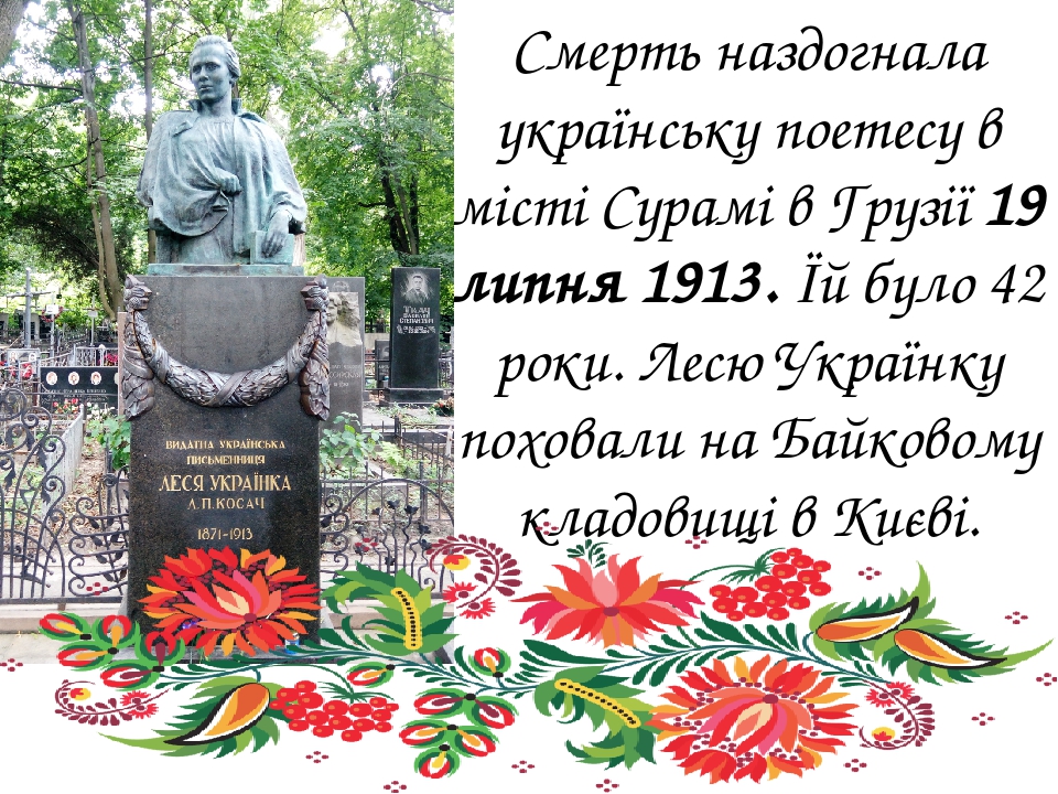 Смерть наздогнала українську поетесу в місті Сурамі в Грузії 19 липня 1913. Їй було 42 роки. Лесю Українку поховали на Байковому кладовищі в Києві.  