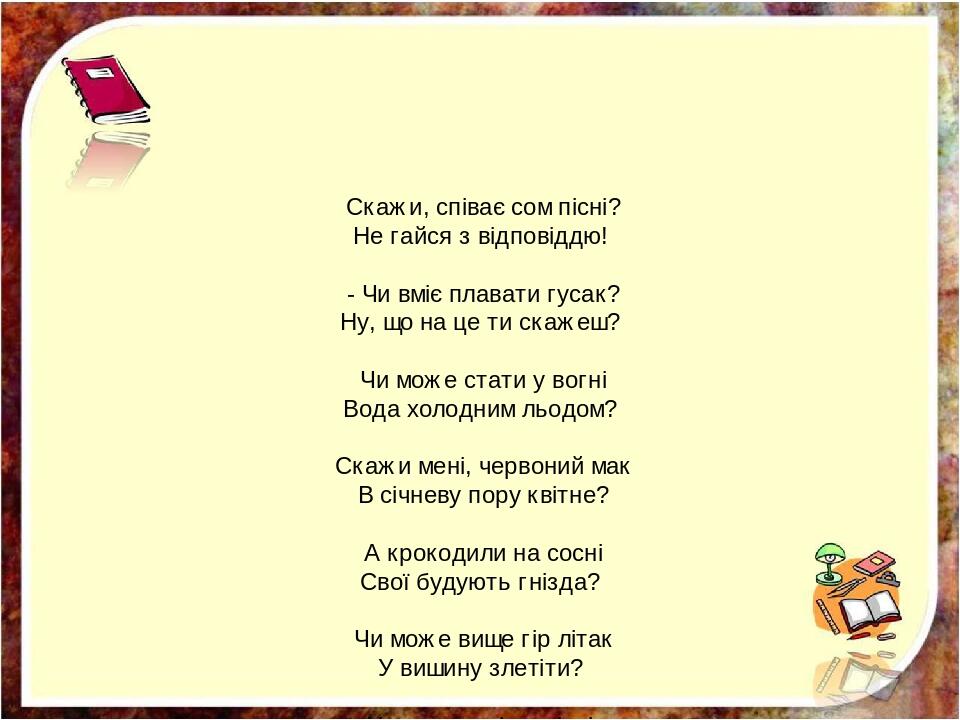 Скажи, співає сом пісні? Не гайся з відповіддю! - Чи вміє плавати гусак? Ну, що на це ти скажеш? Чи може стати у вогні Вода холодним льодом? Скажи ...