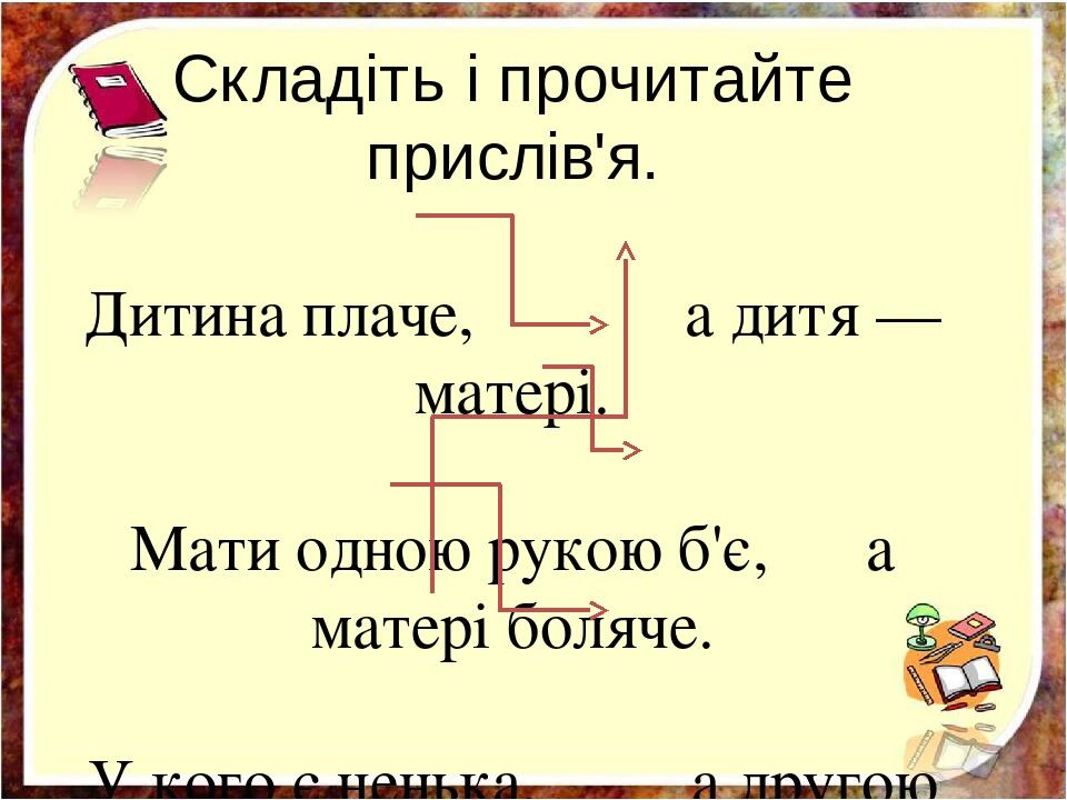 Складіть і прочитайте прислів'я. Дитина плаче, а дитя — матері. Мати одною рукою б'є, а матері боляче. У кого є ненька, а другою гладить. Птах раді...