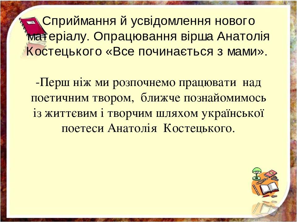 Сприймання й усвідомлення нового матеріалу. Опрацювання вірша Анатолія Костецького «Все починається з мами». -Перш ніж ми розпочнемо працювати над ...