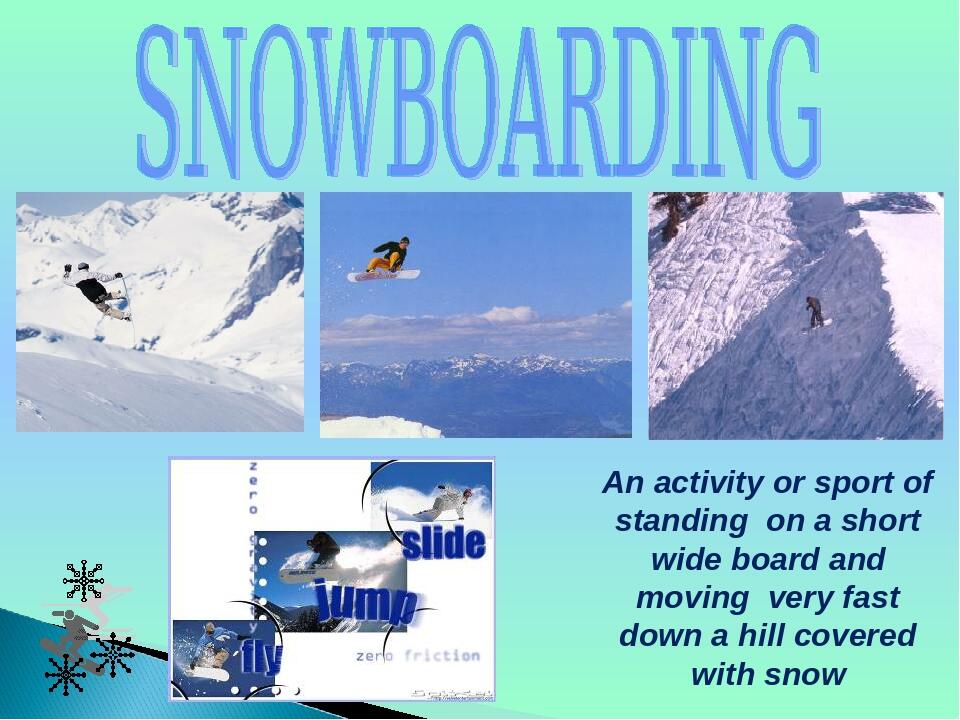 An activity or sport of standing on a short wide board and moving very fast down a hill covered with snow