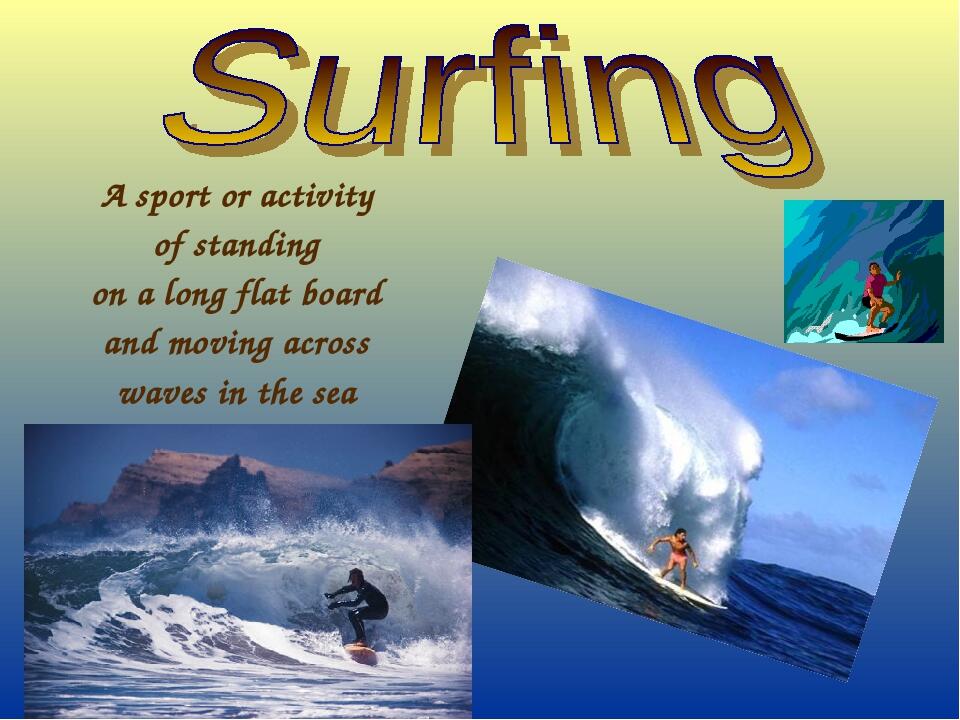 A sport or activity of standing on a long flat board and moving across waves in the sea