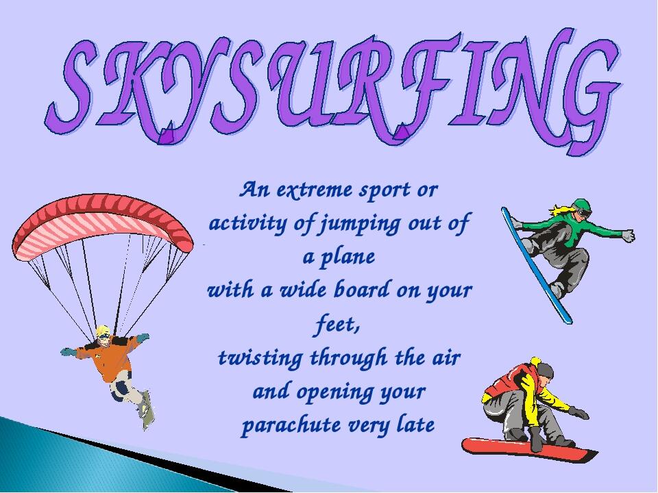 An extreme sport or activity of jumping out of a plane with a wide board on your feet, twisting through the air and opening your parachute very late