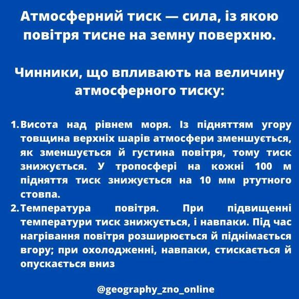 May be an image of текст «атмосферний тиск сила, якою повтря тисне на земну поверхню. чинники, що впливають на величину атмосферного тиску: 1.висота над рівнем моря. 13 пдняттям угору товщина верхніх шарив атмосфери зменшуеться, як зменшуеться й густина повтря, тому тиск знижуеться. у тропосфери на кожни 100 пидняття тиск знижуеться на 10 MM ртутного стовпа. температура повтря. при пдвищенни температури тиск знижуеться, i навпаки. пид час нагривання повтря розширюеться й пиднимаеться вгору; при охолодженни, навпаки, стискаеться й опускаеться вниз @geography_zno_online»