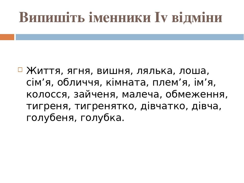 Випишіть іменники Іv відміни Життя, ягня, вишня, лялька, лоша, сім’я, обличчя, кімната, плем’я, ім’я, колосся, зайченя, малеча, обмеження, тигреня,...