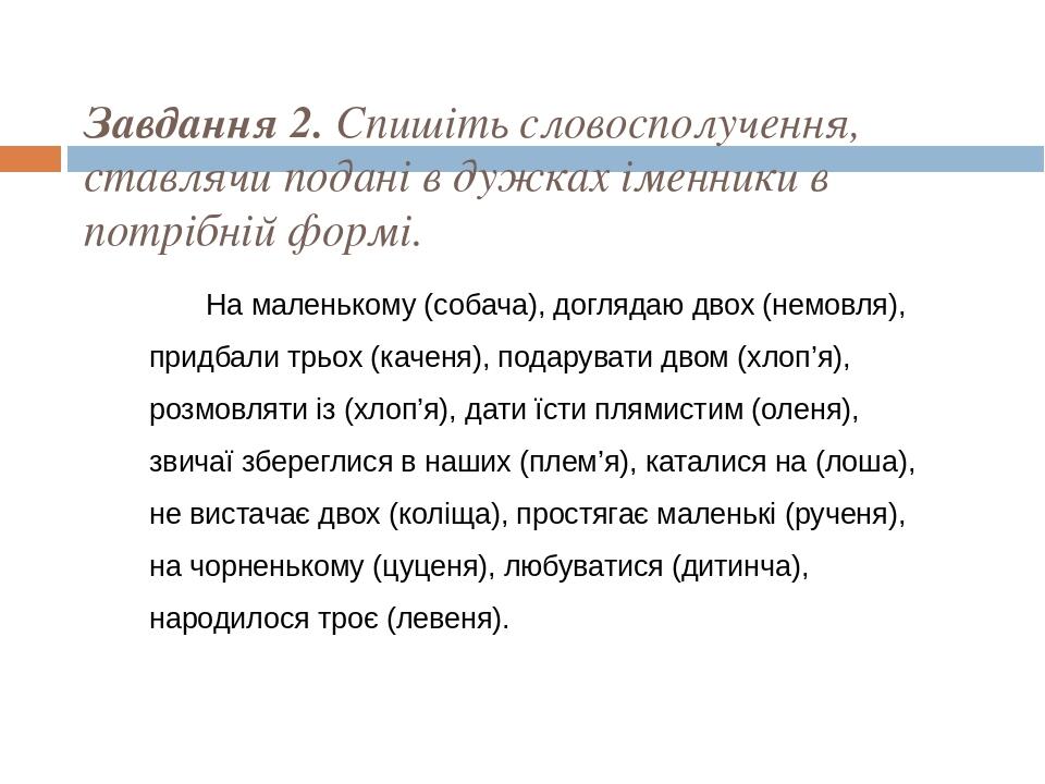 Завдання 2. Спишіть словосполучення, ставлячи подані в дужках іменники в потрібній формі. На маленькому (собача), доглядаю двох (немовля), придбали...