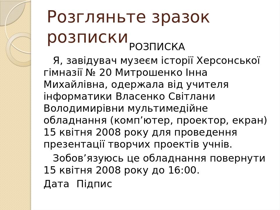 Розгляньте зразок розписки РОЗПИСКА Я, завідувач музеєм історії Херсонської гімназії № 20 Митрошенко Інна Михайлівна, одержала від учителя інформат...