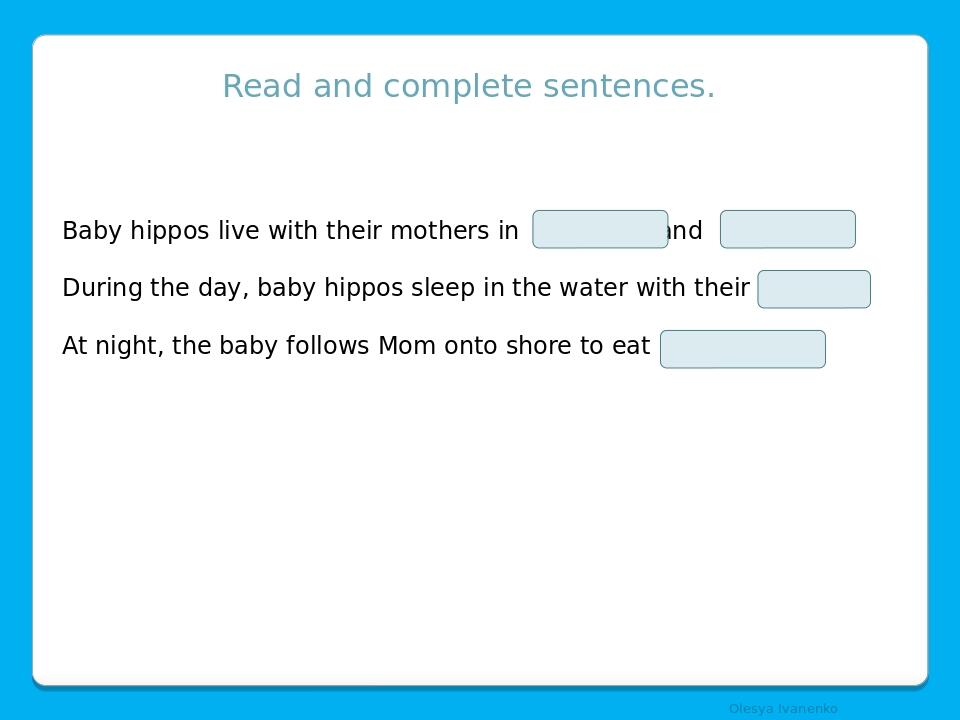 Read and complete sentences. Baby hippos live with their mothers in and . During the day, baby hippos sleep in the water with their . At night, the...