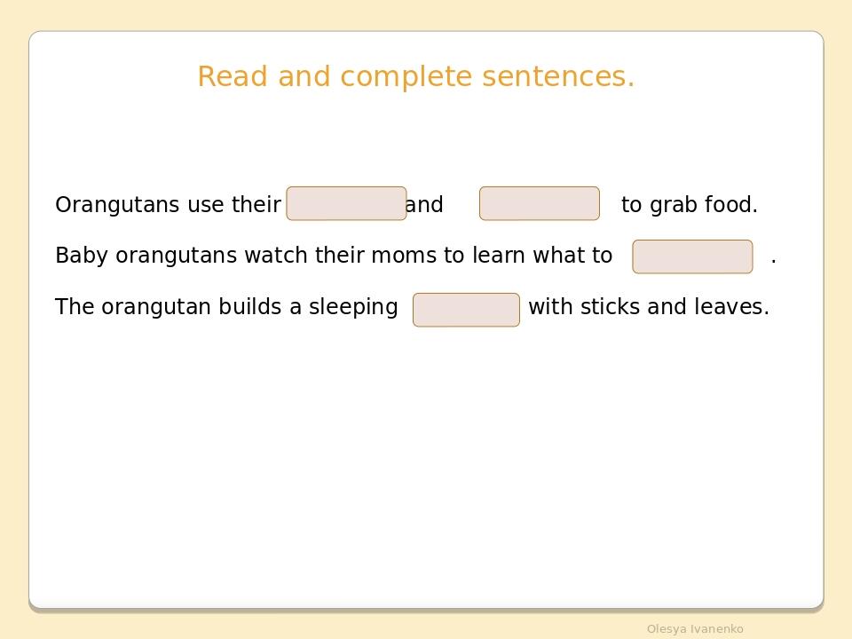 Read and complete sentences. Orangutans use their and to grab food. Baby orangutans watch their moms to learn what to . The orangutan builds a slee...