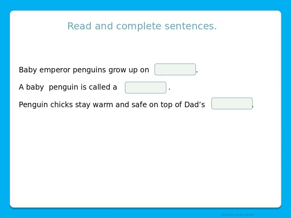 Read and complete sentences. Baby emperor penguins grow up on . A baby penguin is called a . Penguin chicks stay warm and safe on top of Dad’s . Ol...