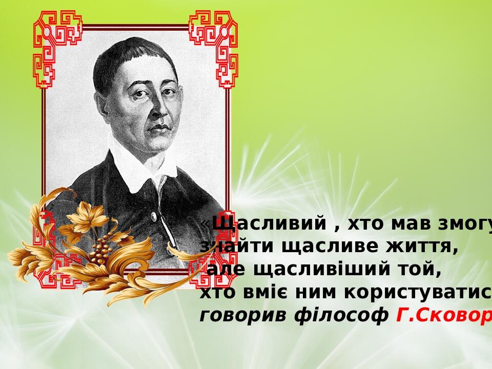 «Щасливий , хто мав змогу знайти щасливе життя, але щасливіший той, хто вміє ним користуватися»,- говорив філософ Г.Сковорода.