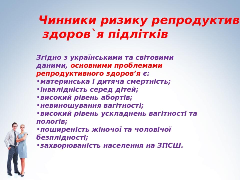 Чинники ризику репродуктивного здоров`я підлітків Згідно з українськими та світовими даними, основними проблемами репродуктивного здоров’я є: матер...
