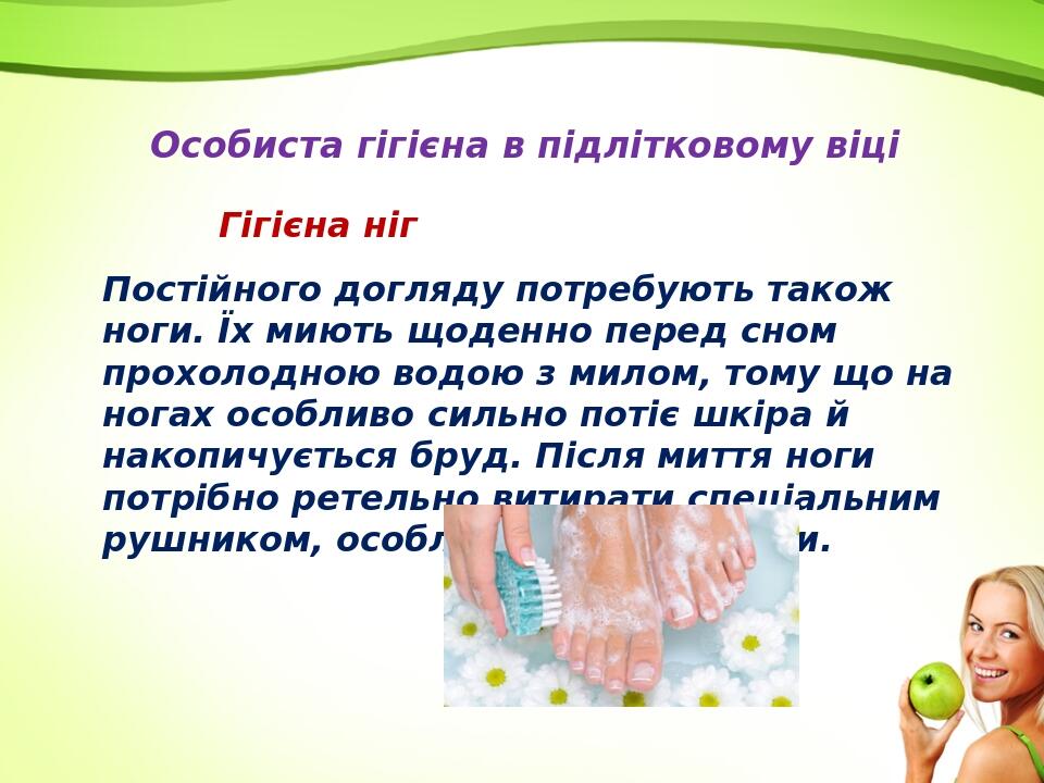 Особиста гігієна в підлітковому віці Гігієна ніг Постійного догляду потребують також ноги. Їх миють щоденно перед сном прохолодною водою з милом, т...