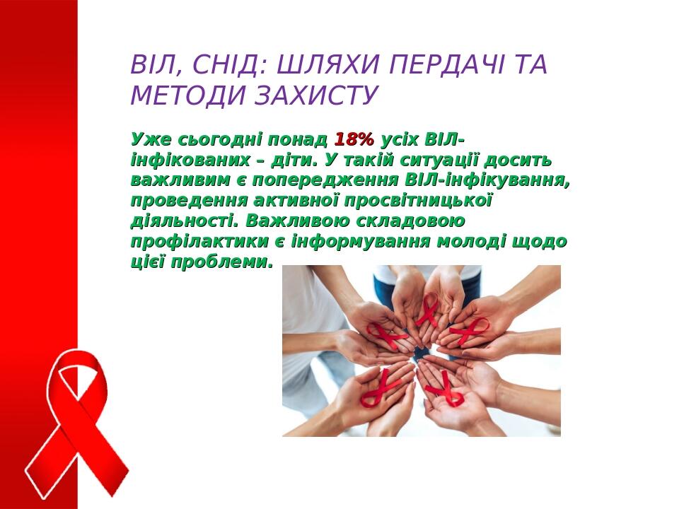 ВІЛ, СНІД: ШЛЯХИ ПЕРДАЧІ ТА МЕТОДИ ЗАХИСТУ Уже сьогодні понад 18% усіх ВІЛ-інфікованих – діти. У такій ситуації досить важливим є попередження ВІЛ-...