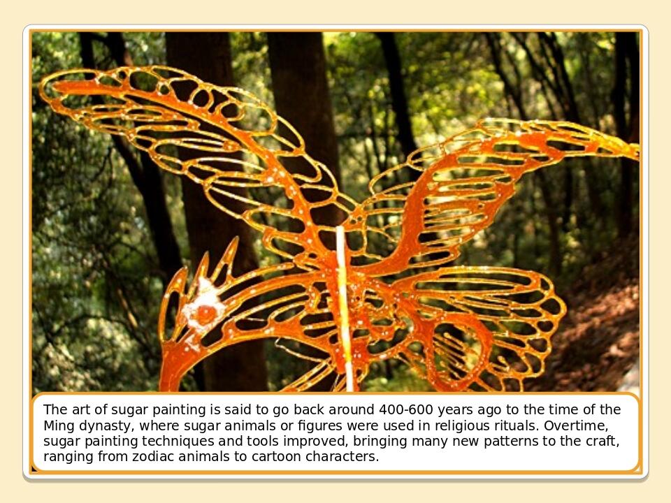 The art of sugar painting is said to go back around 400-600 years ago to the time of the Ming dynasty, where sugar animals or figures were used in ...