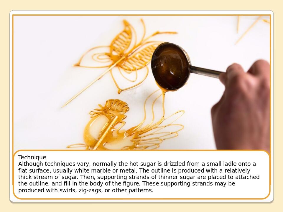 Technique Although techniques vary, normally the hot sugar is drizzled from a small ladle onto a flat surface, usually white marble or metal. The o...