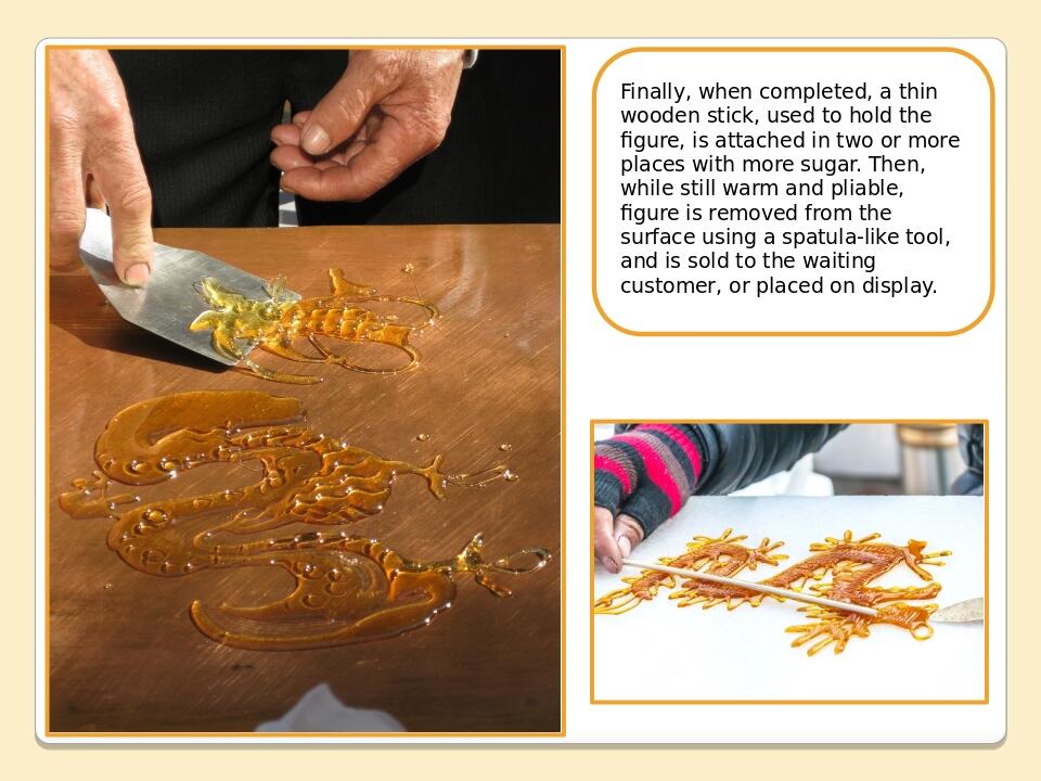 Finally, when completed, a thin wooden stick, used to hold the figure, is attached in two or more places with more sugar. Then, while still warm an...