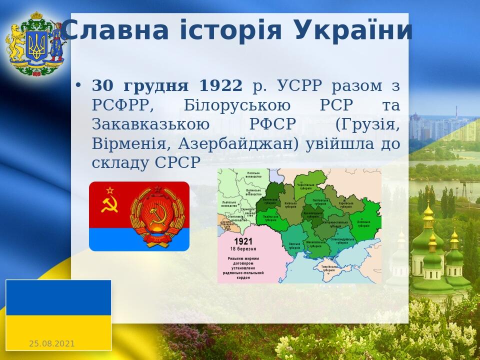 Славна історія України 30 грудня 1922 р. УСРР разом з РСФРР, Білоруською РСР та Закавказькою РФСР (Грузія, Вірменія, Азербайджан) увійшла до складу...