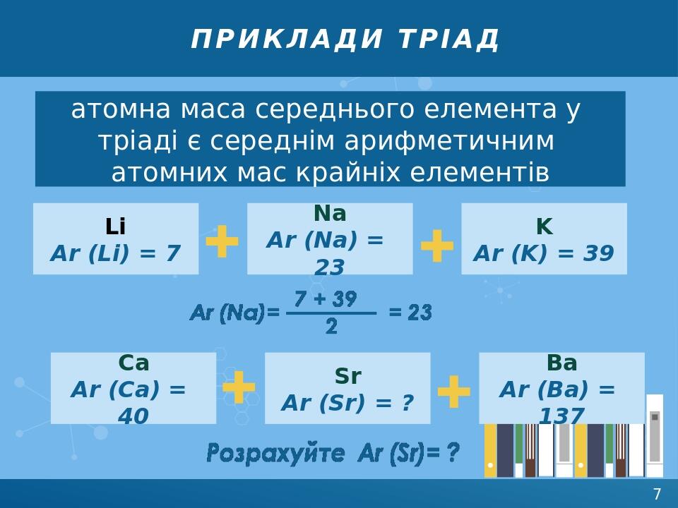 приклади тріад атомна маса середнього елемента у тріаді є середнім арифметичним атомних мас крайніх елементів Li Ar (Li) = 7 Na Ar (Na) = 23 K Ar (...