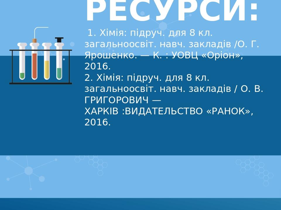 Ресурси: 1. Хімія: підруч. для 8 кл. загальноосвіт. навч. закладів /О. Г. Ярошенко. — К. : УОВЦ «Оріон», 2016. 2. Хімія: підруч. для 8 кл. загально...