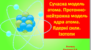 Сучасна модель атома. Протонно-нейтронна модель ядра атома.  Ядерні сили. Ізотопи