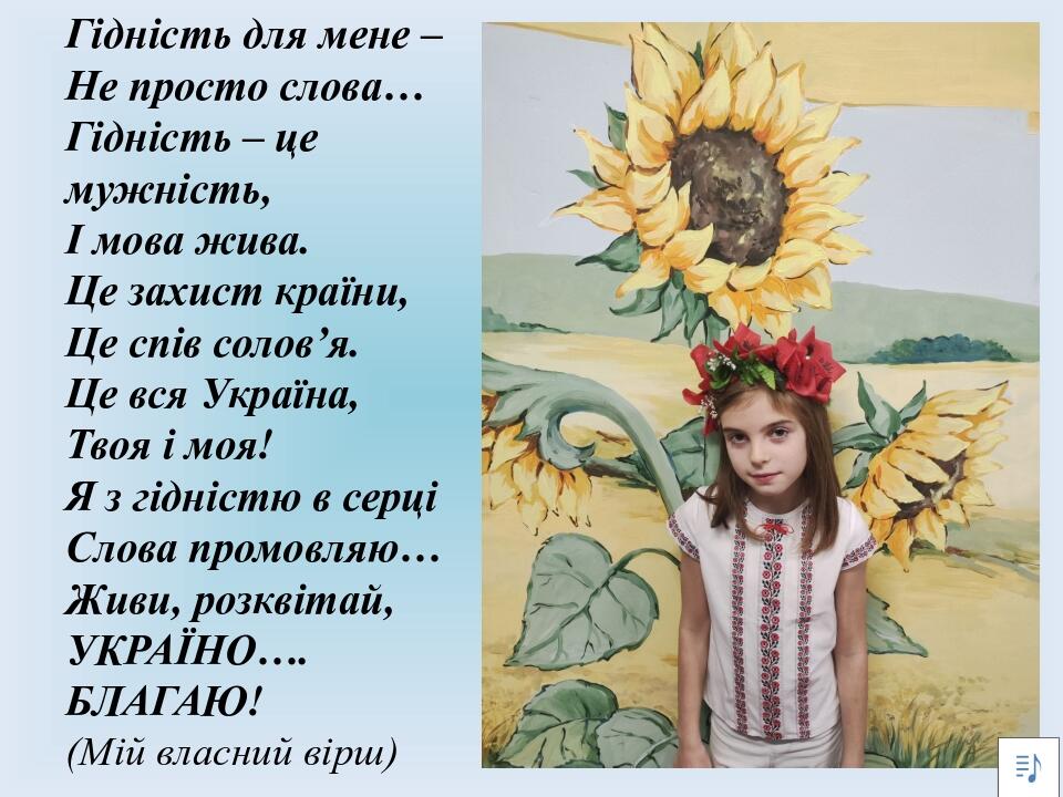 Гідність для мене – Не просто слова… Гідність – це мужність, І мова жива. Це захист країни, Це спів солов’я. Це вся Україна, Твоя і моя! Я з гідніс...